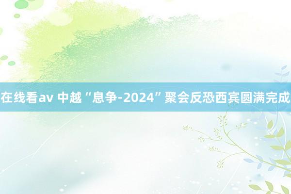 在线看av 中越“息争-2024”聚会反恐西宾圆满完成