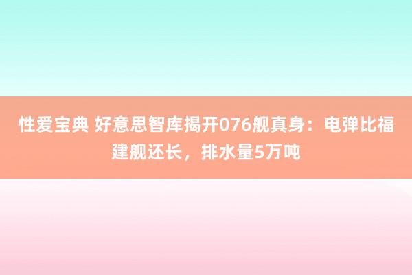 性爱宝典 好意思智库揭开076舰真身：电弹比福建舰还长，排水量5万吨