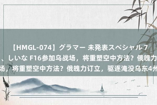 【HMGL-074】グラマー 未発表スペシャル 7 ゆず、MARIA、アメリ、しいな F16参加乌战场，将重塑空中方法？俄魄力订立，驱逐淹没乌东4州
