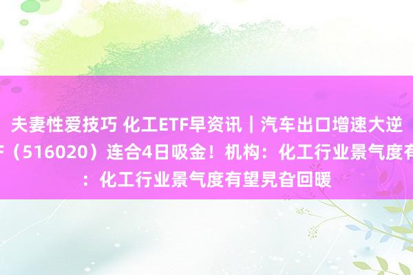 夫妻性爱技巧 化工ETF早资讯｜汽车出口增速大逆转，化工ETF（516020）连合4日吸金！机构：化工行业景气度有望旯旮回暖