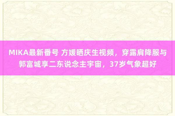 MIKA最新番号 方媛晒庆生视频，穿露肩降服与郭富城享二东说念主宇宙，37岁气象超好