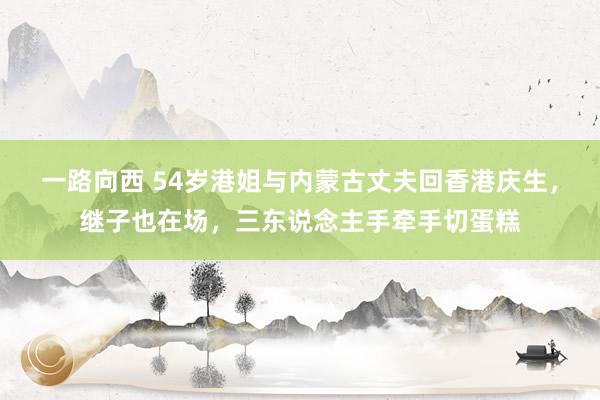 一路向西 54岁港姐与内蒙古丈夫回香港庆生，继子也在场，三东说念主手牵手切蛋糕