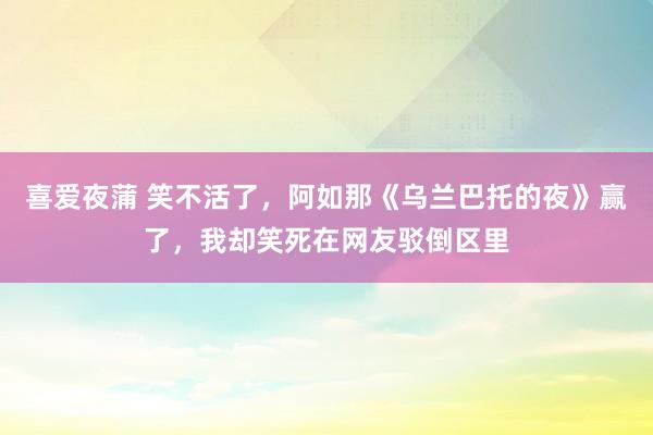 喜爱夜蒲 笑不活了，阿如那《乌兰巴托的夜》赢了，我却笑死在网友驳倒区里
