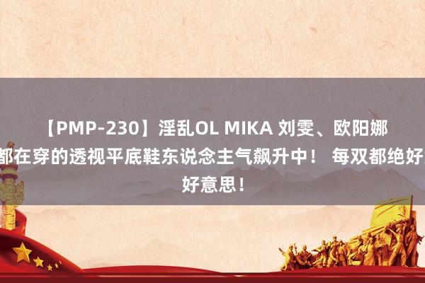【PMP-230】淫乱OL MIKA 刘雯、欧阳娜娜等都在穿的透视平底鞋东说念主气飙升中！ 每双都绝好意思！
