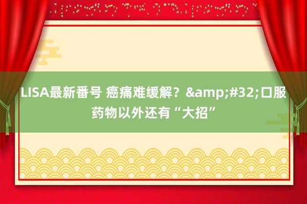 LISA最新番号 癌痛难缓解？&#32;口服药物以外还有“大招”