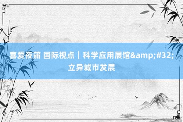 喜爱夜蒲 国际视点｜科学应用展馆&#32;立异城市发展