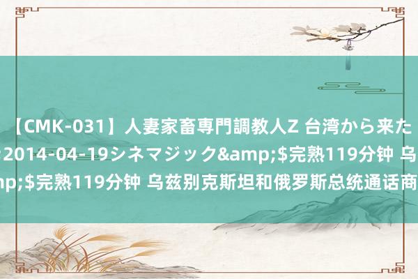 【CMK-031】人妻家畜専門調教人Z 台湾から来た生贄女</a>2014-04-19シネマジック&$完熟119分钟 乌兹别克斯坦和俄罗斯总统通话商议双边域系