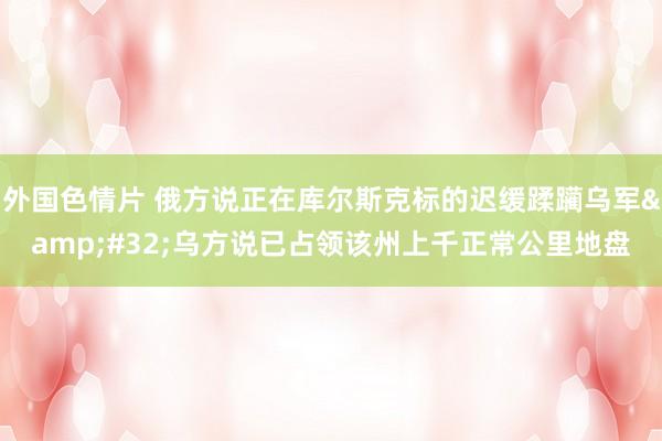 外国色情片 俄方说正在库尔斯克标的迟缓蹂躏乌军&#32;乌方说已占领该州上千正常公里地盘