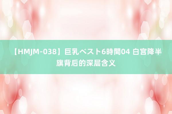 【HMJM-038】巨乳ベスト6時間04 白宫降半旗背后的深层含义