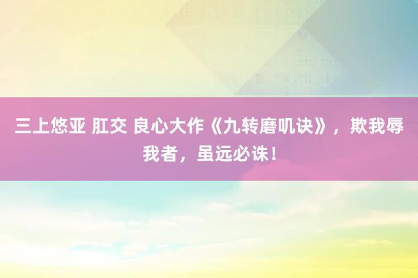 三上悠亚 肛交 良心大作《九转磨叽诀》，欺我辱我者，虽远必诛！