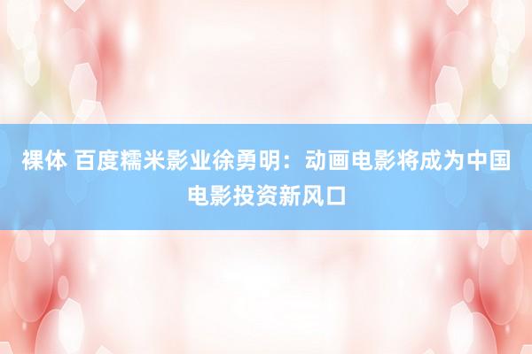 裸体 百度糯米影业徐勇明：动画电影将成为中国电影投资新风口