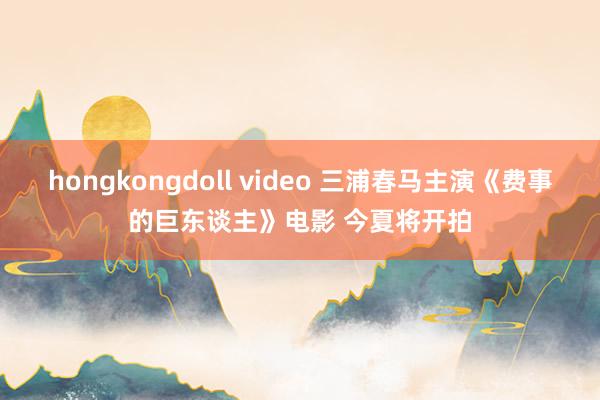 hongkongdoll video 三浦春马主演《费事的巨东谈主》电影 今夏将开拍