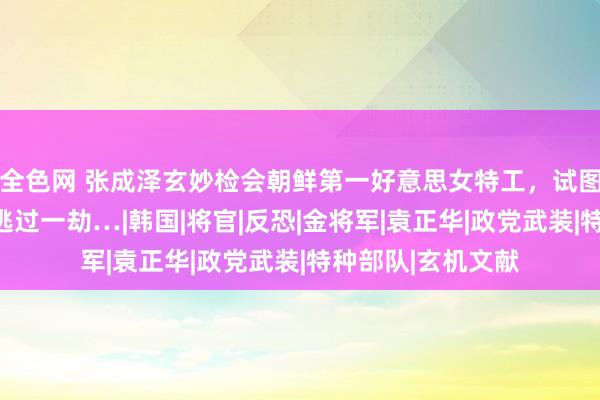 全色网 张成泽玄妙检会朝鲜第一好意思女特工，试图罢休方位，金家逃过一劫…|韩国|将官|反恐|金将军|袁正华|政党武装|特种部队|玄机文献