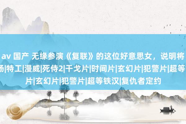 av 国产 无缘参演《复联》的这位好意思女，说明将在《死侍3》登场|特工|漫威|死侍2|干戈片|时间片|玄幻片|犯警片|超等铁汉|复仇者定约
