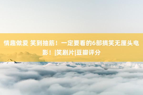 情趣做爱 笑到抽筋！一定要看的6部搞笑无厘头电影！|笑剧片|豆瓣评分