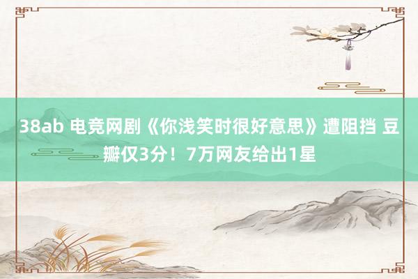 38ab 电竞网剧《你浅笑时很好意思》遭阻挡 豆瓣仅3分！7万网友给出1星