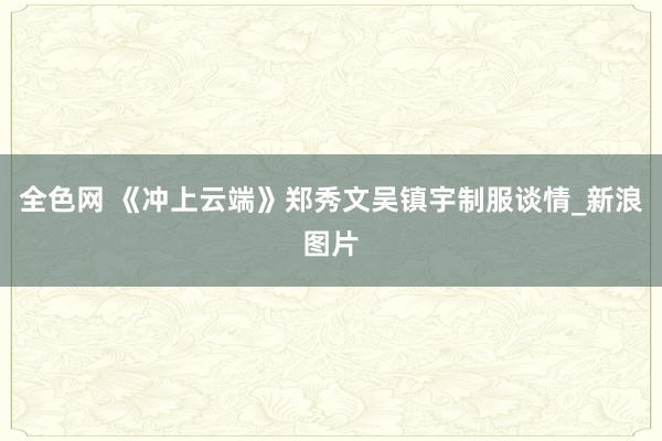全色网 《冲上云端》郑秀文吴镇宇制服谈情_新浪图片