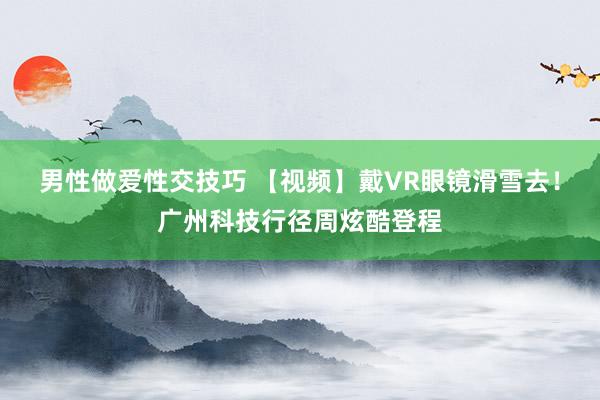 男性做爱性交技巧 【视频】戴VR眼镜滑雪去！广州科技行径周炫酷登程