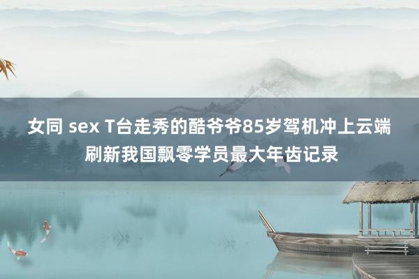 女同 sex T台走秀的酷爷爷85岁驾机冲上云端 刷新我国飘零学员最大年齿记录