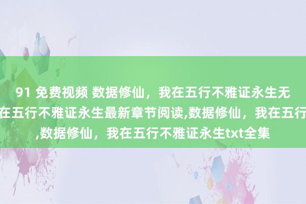 91 免费视频 数据修仙，我在五行不雅证永生无弹窗,数据修仙，我在五行不雅证永生最新章节阅读,数据修仙，我在五行不雅证永生txt全集