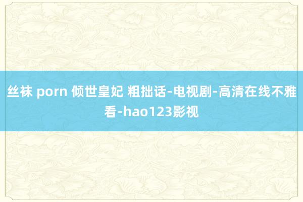 丝袜 porn 倾世皇妃 粗拙话-电视剧-高清在线不雅看-hao123影视