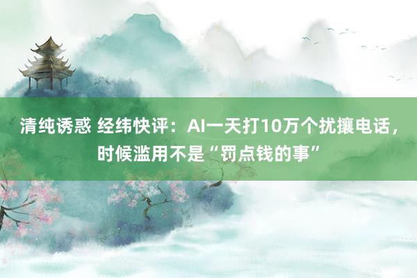 清纯诱惑 经纬快评：AI一天打10万个扰攘电话，时候滥用不是“罚点钱的事”