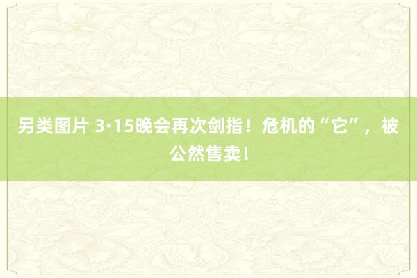 另类图片 3·15晚会再次剑指！危机的“它”，被公然售卖！