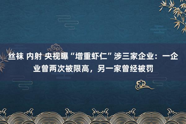 丝袜 内射 央视曝“增重虾仁”涉三家企业：一企业曾两次被限高，另一家曾经被罚