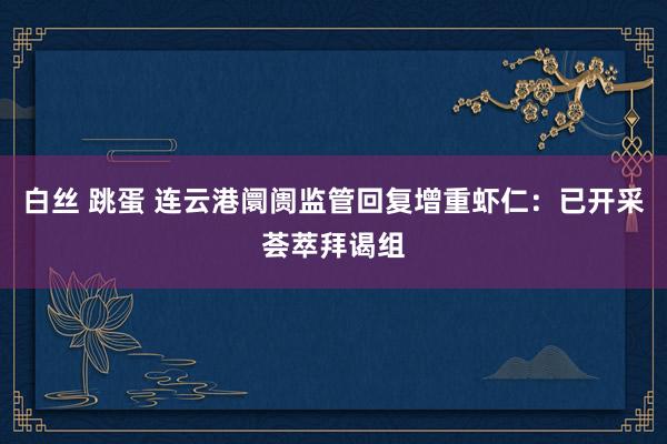 白丝 跳蛋 连云港阛阓监管回复增重虾仁：已开采荟萃拜谒组