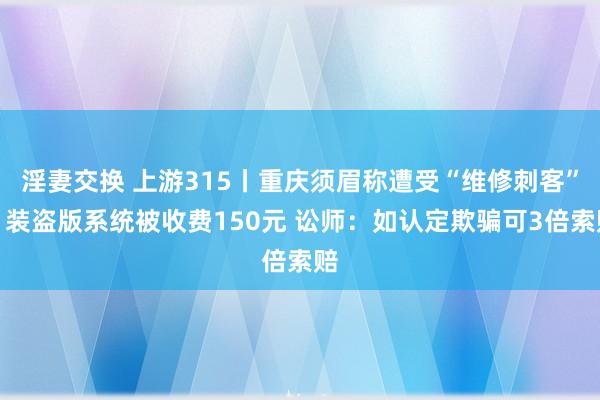 淫妻交换 上游315丨重庆须眉称遭受“维修刺客”，装盗版系统被收费150元 讼师：如认定欺骗可3倍索赔