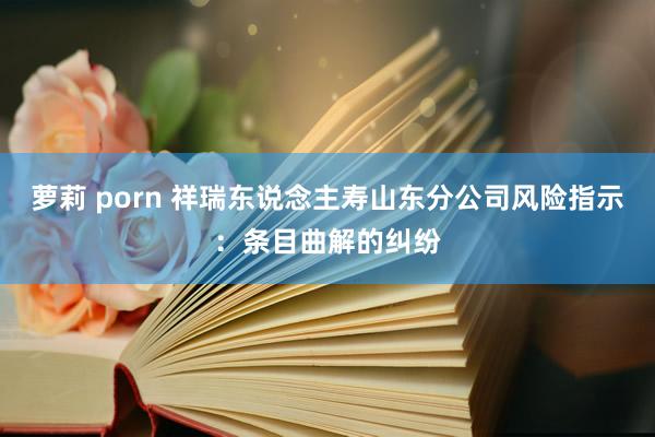 萝莉 porn 祥瑞东说念主寿山东分公司风险指示：条目曲解的纠纷