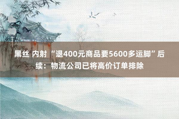 黑丝 内射 “退400元商品要5600多运脚”后续：物流公司已将高价订单排除
