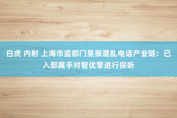 白虎 内射 上海市监部门呈报混乱电话产业链：已入部属手对智优擎进行探听
