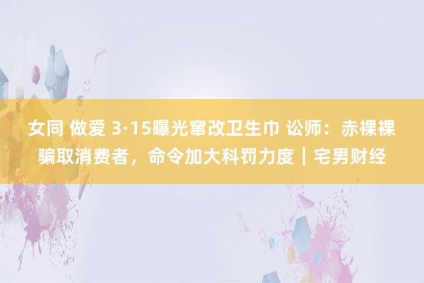 女同 做爱 3·15曝光窜改卫生巾 讼师：赤裸裸骗取消费者，命令加大科罚力度｜宅男财经