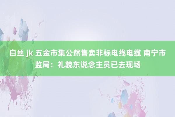 白丝 jk 五金市集公然售卖非标电线电缆 南宁市监局：礼貌东说念主员已去现场