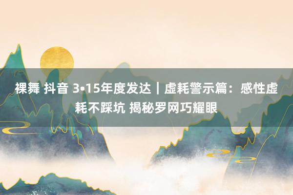 裸舞 抖音 3•15年度发达｜虚耗警示篇：感性虚耗不踩坑 揭秘罗网巧耀眼