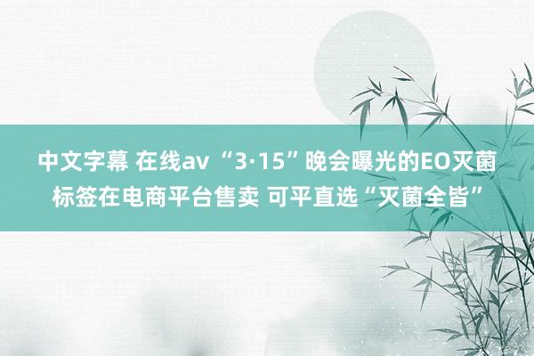 中文字幕 在线av “3·15”晚会曝光的EO灭菌标签在电商平台售卖 可平直选“灭菌全皆”