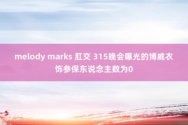 melody marks 肛交 315晚会曝光的博威衣饰参保东说念主数为0