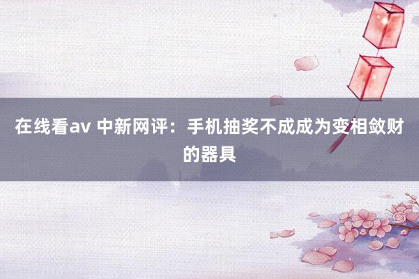 在线看av 中新网评：手机抽奖不成成为变相敛财的器具