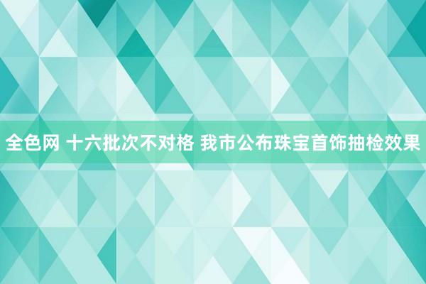 全色网 十六批次不对格 我市公布珠宝首饰抽检效果