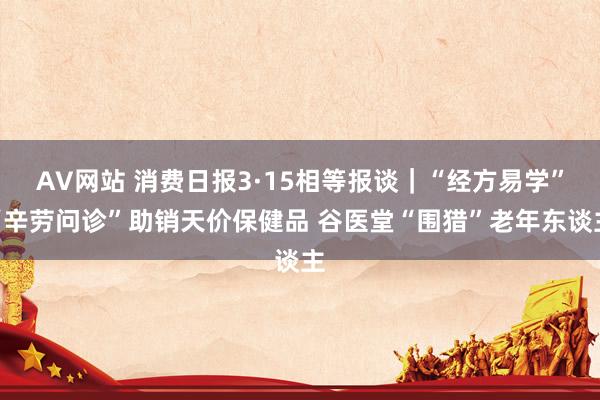 AV网站 消费日报3·15相等报谈｜“经方易学”“辛劳问诊”助销天价保健品 谷医堂“围猎”老年东谈主