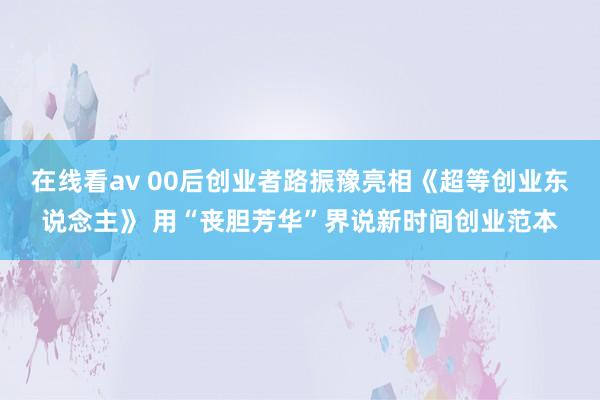 在线看av 00后创业者路振豫亮相《超等创业东说念主》 用“丧胆芳华”界说新时间创业范本