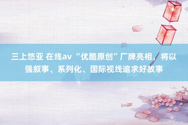 三上悠亚 在线av “优酷原创”厂牌亮相，将以强叙事、系列化、国际视线追求好故事
