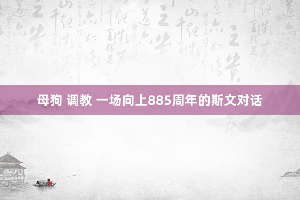 母狗 调教 一场向上885周年的斯文对话
