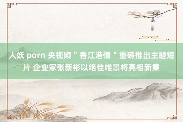 人妖 porn 央视频＂香江港情＂重磅推出主题短片 企业家张新彬以绝佳维景将亮相新集