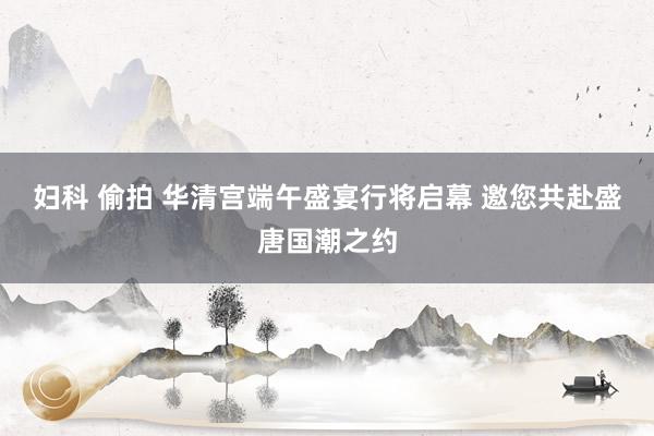 妇科 偷拍 华清宫端午盛宴行将启幕 邀您共赴盛唐国潮之约