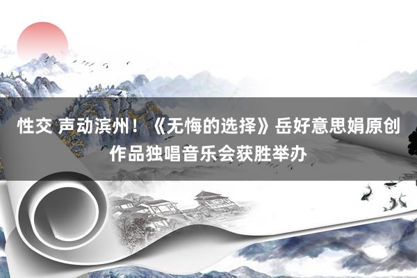 性交 声动滨州！《无悔的选择》岳好意思娟原创作品独唱音乐会获胜举办