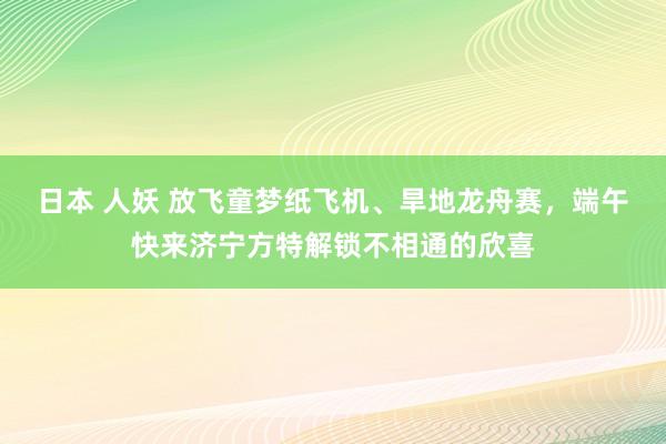 日本 人妖 放飞童梦纸飞机、旱地龙舟赛，端午快来济宁方特解锁不相通的欣喜