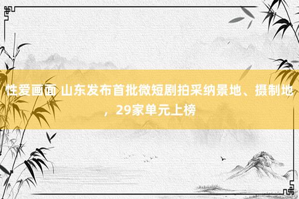 性爱画面 山东发布首批微短剧拍采纳景地、摄制地，29家单元上榜
