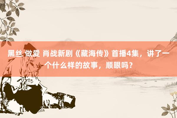 黑丝 做爱 肖战新剧《藏海传》首播4集，讲了一个什么样的故事，顺眼吗？